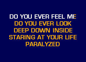 DO YOU EVER FEEL ME
DO YOU EVER LOOK
DEEP DOWN INSIDE

STARING AT YOUR LIFE

PARALYZED