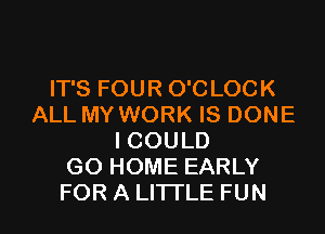 IT'S FOUR O'CLOCK
ALL MY WORK IS DONE
I COULD
GO HOME EARLY
FOR A LITTLE FUN