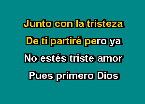 Junto con la tristeza

De ti partirie pero ya

No esties triste amor

Pues primero Dios