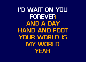 I'D WAIT ON YOU
FOREVER
AND A DAY
HAND AND FOOT

YOUR WORLD IS
MY WORLD
YEAH