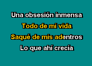 Una obsesic'm inmensa
Todo de mi Vida

Saquia de mis adentros

Lo que ahi crecia