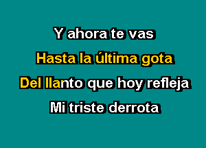 Y ahora te vas

Hasta la Ultima gota

Del llanto que hoy refleja

Mi triste derrota