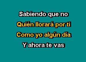 Sabiendo que no

Quiien llorarril por ti

Como yo algl'm dia

Y ahora te vas