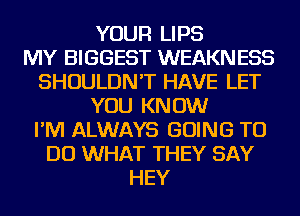 YOUR LIPS
MY BIGGEST WEAKN ESS
SHOULDN'T HAVE LET
YOU KNOW
I'M ALWAYS GOING TO
DO WHAT THEY SAY
HEY