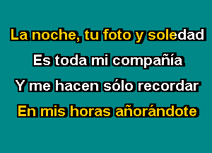 La noche, tu foto y soledad
Es toda mi compaFIia
Y me hacen sdlo recordar

En mis horas aFIorandote