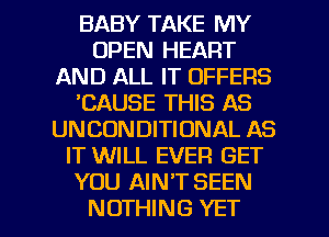 BABY TAKE MY
OPEN HEART
AND ALL IT OFFERS
'CAUSE THIS AS
UNCONDITIONAL AS
IT WILL EVER GET
YOU AIN'T SEEN

NOTHING YET l