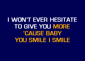 I WON'T EVER HESITATE
TO GIVE YOU MORE
'CAUSE BABY
YOU SMILE I SMILE