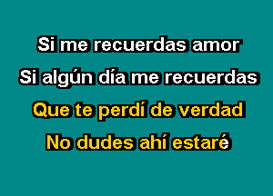 Si me recuerdas amor
Si algl'Jn dia me recuerdas
Que te perdi de verdad

No dudes ahi estaniz