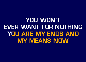 YOU WON'T
EVER WANT FOR NOTHING
YOU ARE MY ENDS AND
MY MEANS NOW