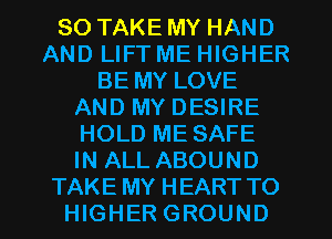 SO TAKE MY HAND
AND LIFT ME HIGHER
BE MY LOVE
AND MY DESIRE
HOLD ME SAFE
IN ALL ABOUND
TAKE MY HEART TO
HIGHER GROUND