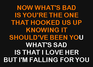 NOW WHAT'S BAD
IS YOU'RETHEONE
THAT HOOKED US UP
KNOWING IT
SHOULD'VE BEEN YOU
WHAT'S SAD
IS THAT I LOVE HER
BUT I'M FALLING FOR YOU