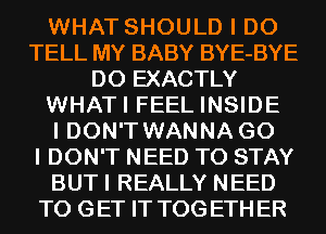 WHAT SHOULD I DO
TELL MY BABY BYE-BYE
D0 EXACTLY
WHATI FEEL INSIDE
I DON'T WANNA G0
I DON'T NEED TO STAY
BUTI REALLY NEED
TO GET IT TOGETHER