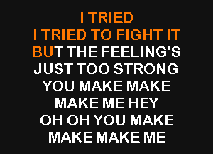 ITRIED
ITRIED TO FIGHT IT
BUT THE FEELING'S
JUST TOO STRONG

YOU MAKE MAKE
MAKE ME HEY
OH OH YOU MAKE
MAKE MAKE ME