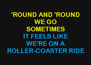 'ROUND AND 'ROUND
WE GO
SOMETIMES
IT FEELS LIKE
WE'RE ON A
ROLLER-COASTER RIDE