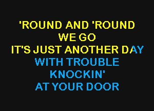 'ROUND AND 'ROUND
WE GO
IT'S JUST ANOTH ER DAY
WITH TROUBLE
KNOCKIN'
AT YOUR DOOR