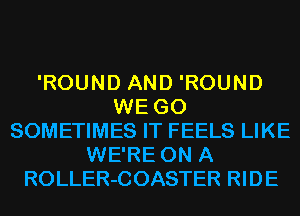 'ROUND AND 'ROUND
WE GO
SOMETIMES IT FEELS LIKE
WE'RE ON A
ROLLER-COASTER RIDE