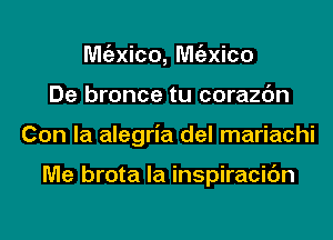 Mgzxico, Mgzxico
De bronce tu corazc'm
Con la alegria del mariachi

Me brota la inspiracic'm