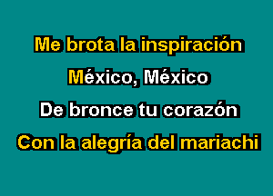 Me brota la inspiracic'm
Mgzxico, Mgzxico
De bronce tu corazc'm

Con la alegria del mariachi