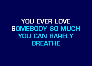 YOU EVER LOVE
SOMEBODY SO MUCH
YOU CAN BARELY
BREATHE