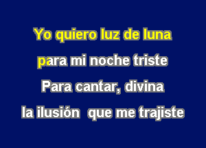 Yo quiero luz de luna
para mi noche triste

Para cantar, divina

la ilusidn que me trajiste