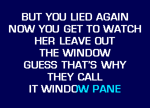 BUT YOU LIED AGAIN
NOW YOU GET TO WATCH
HER LEAVE OUT
THE WINDOW
GUESS THAT'S WHY
THEY CALL
IT WINDOW PANE
