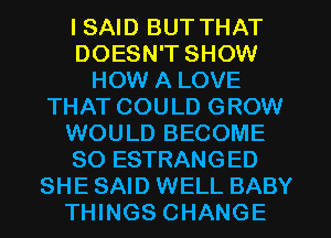 I SAID BUT THAT
DOESN'T SHOW
HOW A LOVE
THAT COULD GROW
WOULD BECOME
SO ESTRANGED
SHE SAID WELL BABY
THINGS CHANGE