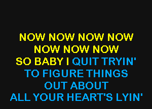 NOW NOW NOW NOW
NOW NOW NOW
80 BABY I QUIT TRYIN'
TO FIGURETHINGS

OUT ABOUT
ALL YOUR HEART'S LYIN'