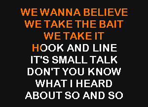 WEWANNA BELIEVE
WETAKETHE BAIT
WETAKE IT
HOOK AND LINE
IT'S SMALL TALK
DON'T YOU KNOW

WHATI HEARD
ABOUT 80 AND SO I