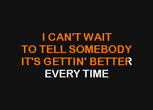 I CAN'T WAIT
TO TELL SOMEBODY
IT'S GETTIN' BETTER
EVERY TIME