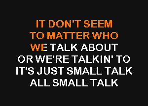 IT DON'T SEEM
TO MATTER WHO
WE TALK ABOUT
0R WE'RE TALKIN' T0
IT'S J UST SMALL TALK
ALL SMALL TALK