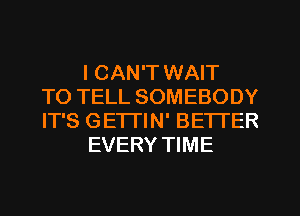 I CAN'T WAIT
TO TELL SOMEBODY
IT'S GETTIN' BETTER
EVERY TIME