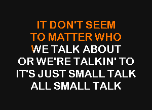 IT DON'T SEEM
TO MATTER WHO
WE TALK ABOUT
0R WE'RE TALKIN' T0
IT'S J UST SMALL TALK
ALL SMALL TALK