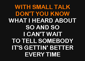 WITH SMALL TALK
DON'T YOU KNOW
WHATI HEARD ABOUT
80 AND SO
I CAN'T WAIT
TO TELL SOMEBODY
IT'S GETI'IN' BETTER
EVERY TIME