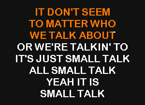 IT DON'T SEEM

TO MATTER WHO

WE TALK ABOUT
0R WE'RE TALKIN' T0
IT'S J UST SMALL TALK

ALL SMALL TALK

YEAH IT IS
SMALL TALK