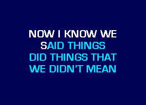 NOW I KNOW WE
SAID THINGS

DID THINGS THAT
WE DIDN'T MEAN