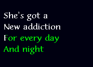 She's got a
New addiction

For every day
And night
