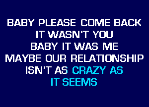 BABY PLEASE COME BACK
IT WASN'T YOU
BABY IT WAS ME
MAYBE OUR RELATIONSHIP
ISN'T AS CRAZY AS
IT SEEMS