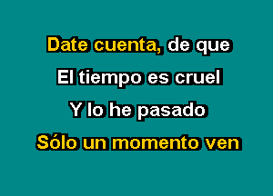 Date cuenta, de que

El tiempo es cruel
Y lo he pasado

Sdlo un momento ven