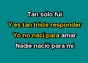 Tan sdlo fui

Y es tan triste responder

Yo no naci para amar

Nadie nacib para mi