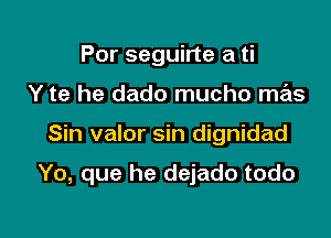 Por seguirte a ti
Y te he dado mucho mas

Sin valor sin dignidad

Yo, que he dejado todo