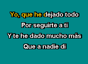 Yo, que he dejado todo

Por seguirte a ti
Y te he dado mucho mas

Que a nadie di