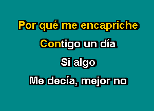 Por quc'e me encapriche
Contigo un dia

Si algo

Me decia, mejor no