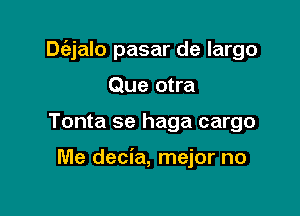 Dtiz-jalo pasar de largo

Que otra
Tonta se haga cargo

Me decia, mejor no