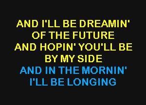 AND I'LL BE DREAMIN'
OF THE FUTURE
AND HOPIN'YOU'LL BE
BY MY SIDE
AND IN THE MORNIN'
I'LL BE LONGING