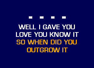 WELL I GAVE YOU
LOVE YOU KNOW IT
SO WHEN DID YOU

OUTGROW IT

g