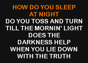 HOW DO YOU SLEEP
AT NIGHT
DO YOU TOSS AND TURN
TILL THEMORNIN' LIGHT
DOES THE
DARKNESS HELP
WHEN YOU LIE DOWN
WITH THETRUTH