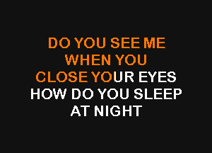 DO YOU SEE ME
WHEN YOU
CLOSEYOUR EYES
HOW DO YOU SLEEP
AT NIGHT