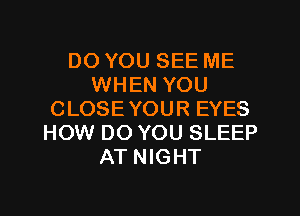 DO YOU SEE ME
WHEN YOU
CLOSEYOUR EYES
HOW DO YOU SLEEP
AT NIGHT