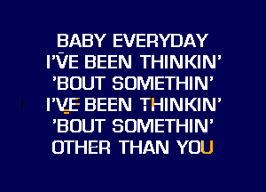 BABY EVERYDAY
I'VE BEEN THINKIN'
'BDUT SOMETHIN'
I'ZE BEEN THINKIN'
'BOUT SOMETHIN'
OTHER THAN YOU

g