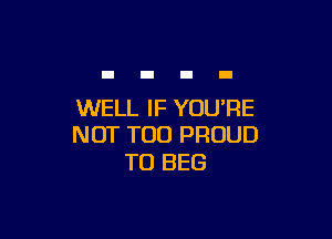 WELL IF YOU'RE

NOT TOO PROUD
TO BEG